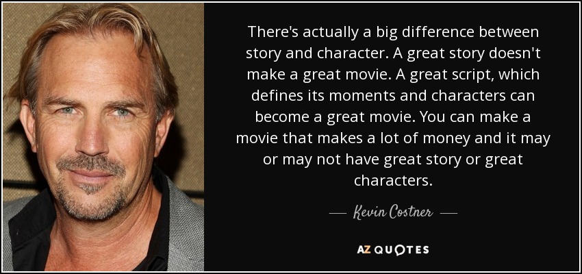 There's actually a big difference between story and character. A great story doesn't make a great movie. A great script, which defines its moments and characters can become a great movie. You can make a movie that makes a lot of money and it may or may not have great story or great characters. - Kevin Costner