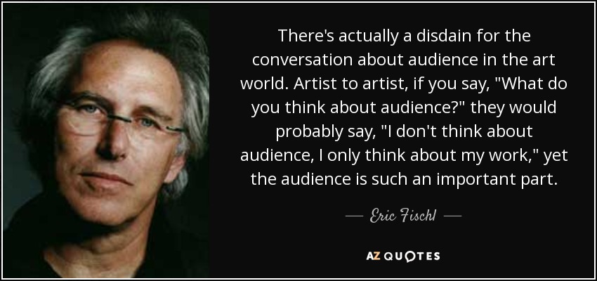There's actually a disdain for the conversation about audience in the art world. Artist to artist, if you say, 