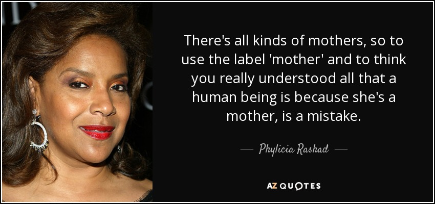 There's all kinds of mothers, so to use the label 'mother' and to think you really understood all that a human being is because she's a mother, is a mistake. - Phylicia Rashad