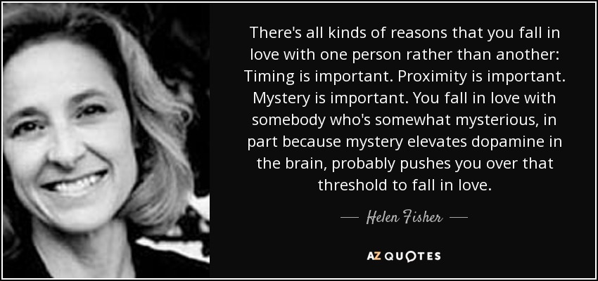 There's all kinds of reasons that you fall in love with one person rather than another: Timing is important. Proximity is important. Mystery is important. You fall in love with somebody who's somewhat mysterious, in part because mystery elevates dopamine in the brain, probably pushes you over that threshold to fall in love. - Helen Fisher