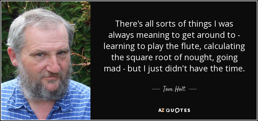 There's all sorts of things I was always meaning to get around to - learning to play the flute, calculating the square root of nought, going mad - but I just didn't have the time. - Tom Holt