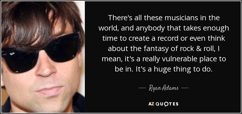 There's all these musicians in the world, and anybody that takes enough time to create a record or even think about the fantasy of rock & roll, I mean, it's a really vulnerable place to be in. It's a huge thing to do. - Ryan Adams