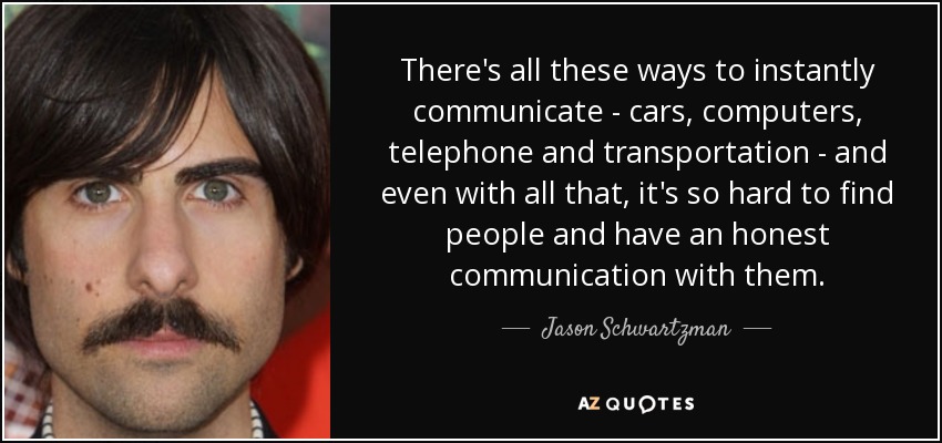 There's all these ways to instantly communicate - cars, computers, telephone and transportation - and even with all that, it's so hard to find people and have an honest communication with them. - Jason Schwartzman