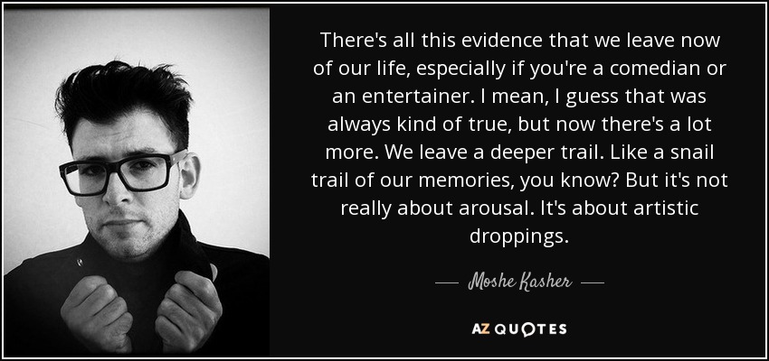 There's all this evidence that we leave now of our life, especially if you're a comedian or an entertainer. I mean, I guess that was always kind of true, but now there's a lot more. We leave a deeper trail. Like a snail trail of our memories, you know? But it's not really about arousal. It's about artistic droppings. - Moshe Kasher