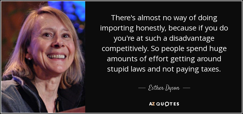 There's almost no way of doing importing honestly, because if you do you're at such a disadvantage competitively. So people spend huge amounts of effort getting around stupid laws and not paying taxes. - Esther Dyson