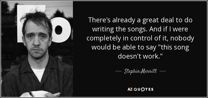 There's already a great deal to do writing the songs. And if I were completely in control of it, nobody would be able to say 