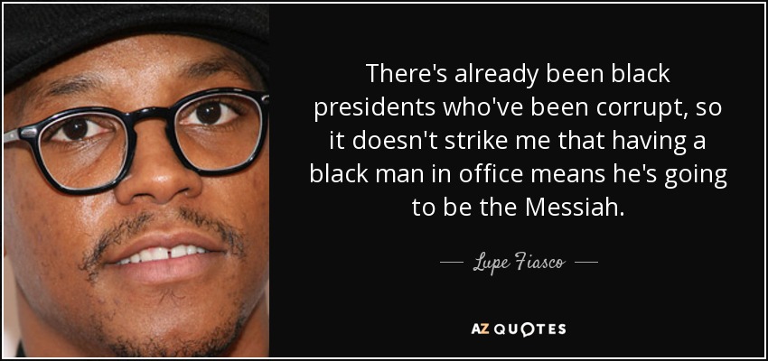 There's already been black presidents who've been corrupt, so it doesn't strike me that having a black man in office means he's going to be the Messiah. - Lupe Fiasco