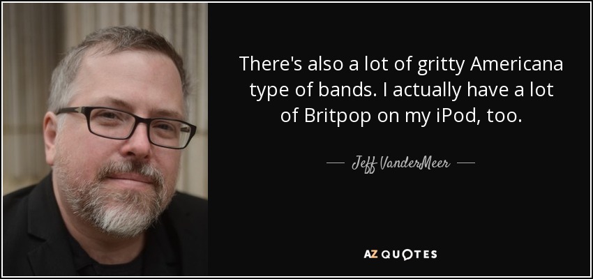 There's also a lot of gritty Americana type of bands. I actually have a lot of Britpop on my iPod, too. - Jeff VanderMeer