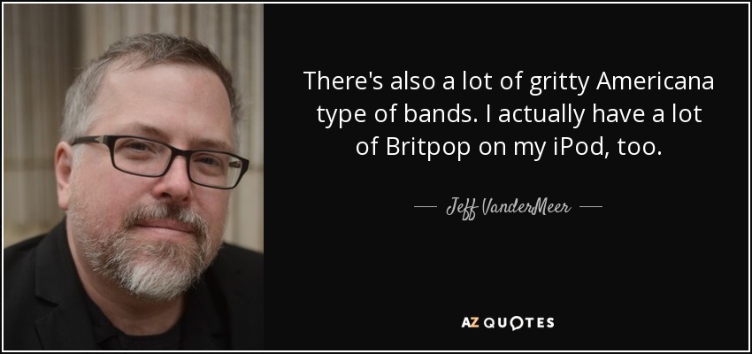 There's also a lot of gritty Americana type of bands. I actually have a lot of Britpop on my iPod, too. - Jeff VanderMeer