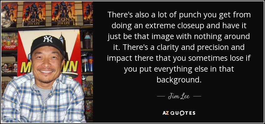 There's also a lot of punch you get from doing an extreme closeup and have it just be that image with nothing around it. There's a clarity and precision and impact there that you sometimes lose if you put everything else in that background. - Jim Lee