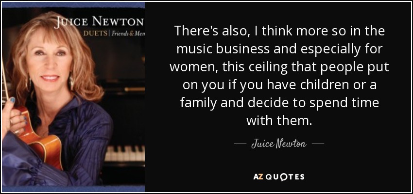 There's also, I think more so in the music business and especially for women, this ceiling that people put on you if you have children or a family and decide to spend time with them. - Juice Newton