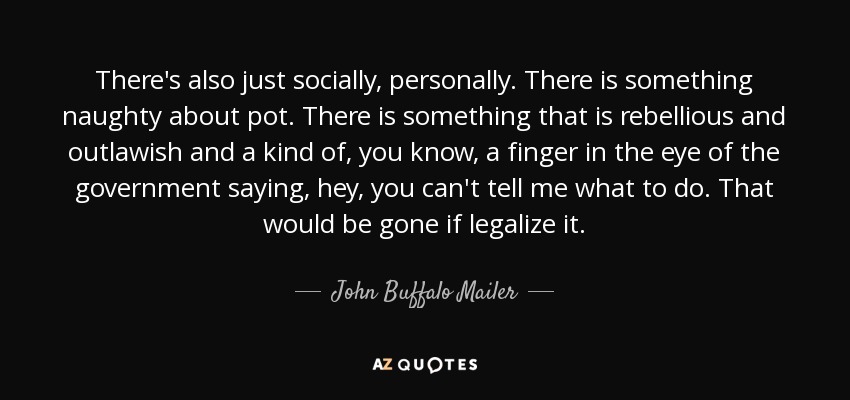 There's also just socially, personally. There is something naughty about pot. There is something that is rebellious and outlawish and a kind of, you know, a finger in the eye of the government saying, hey, you can't tell me what to do. That would be gone if legalize it. - John Buffalo Mailer