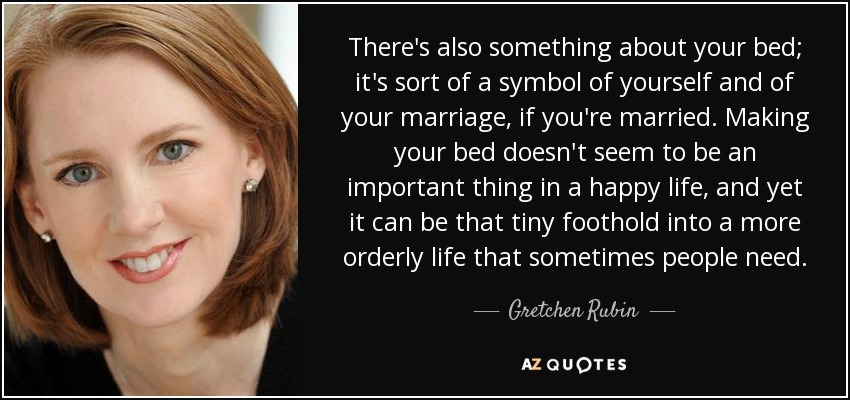 There's also something about your bed; it's sort of a symbol of yourself and of your marriage, if you're married. Making your bed doesn't seem to be an important thing in a happy life, and yet it can be that tiny foothold into a more orderly life that sometimes people need. - Gretchen Rubin