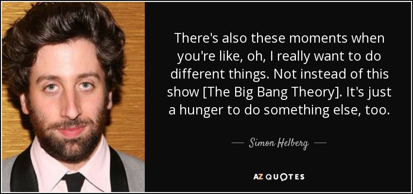 There's also these moments when you're like, oh, I really want to do different things. Not instead of this show [The Big Bang Theory]. It's just a hunger to do something else, too. - Simon Helberg