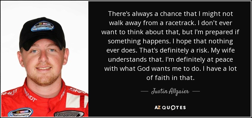 There's always a chance that I might not walk away from a racetrack. I don't ever want to think about that, but I'm prepared if something happens. I hope that nothing ever does. That's definitely a risk. My wife understands that. I'm definitely at peace with what God wants me to do. I have a lot of faith in that. - Justin Allgaier