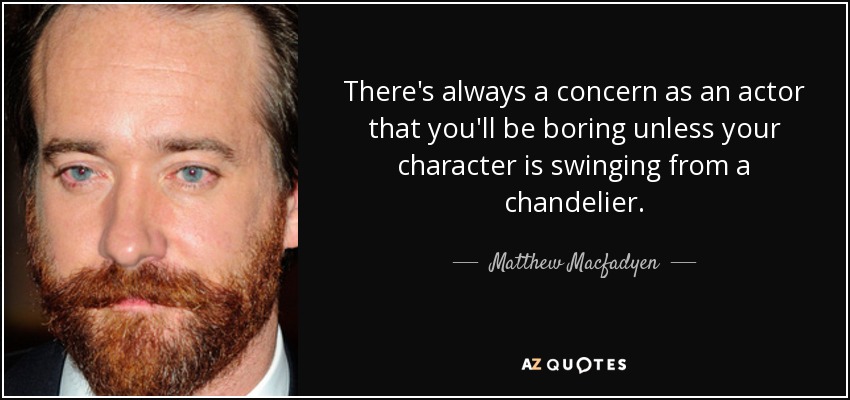 There's always a concern as an actor that you'll be boring unless your character is swinging from a chandelier. - Matthew Macfadyen
