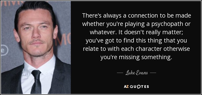 There's always a connection to be made whether you're playing a psychopath or whatever. It doesn't really matter; you've got to find this thing that you relate to with each character otherwise you're missing something. - Luke Evans