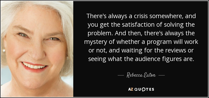 There's always a crisis somewhere, and you get the satisfaction of solving the problem. And then, there's always the mystery of whether a program will work or not, and waiting for the reviews or seeing what the audience figures are. - Rebecca Eaton