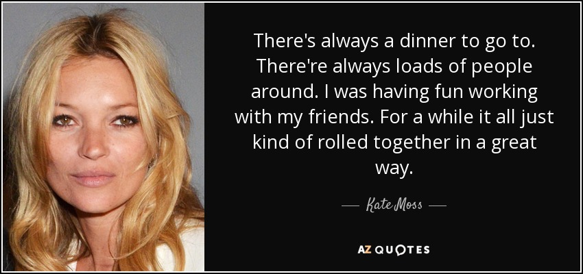 There's always a dinner to go to. There're always loads of people around. I was having fun working with my friends. For a while it all just kind of rolled together in a great way. - Kate Moss