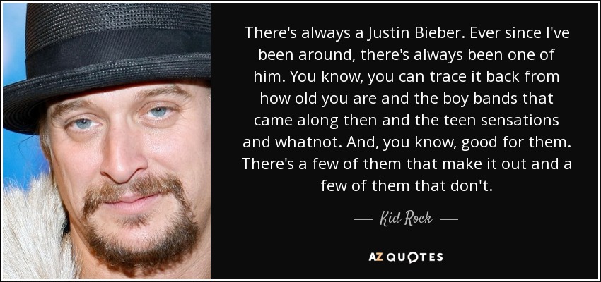 There's always a Justin Bieber. Ever since I've been around, there's always been one of him. You know, you can trace it back from how old you are and the boy bands that came along then and the teen sensations and whatnot. And, you know, good for them. There's a few of them that make it out and a few of them that don't. - Kid Rock