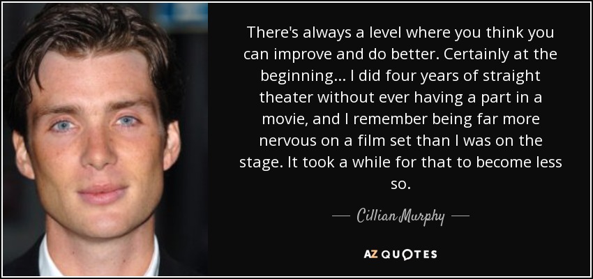 There's always a level where you think you can improve and do better. Certainly at the beginning... I did four years of straight theater without ever having a part in a movie, and I remember being far more nervous on a film set than I was on the stage. It took a while for that to become less so. - Cillian Murphy