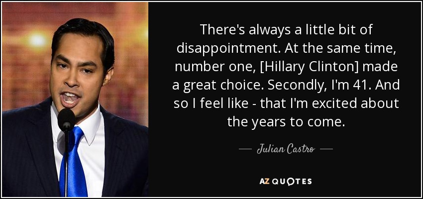 There's always a little bit of disappointment. At the same time, number one, [Hillary Clinton] made a great choice. Secondly, I'm 41. And so I feel like - that I'm excited about the years to come. - Julian Castro