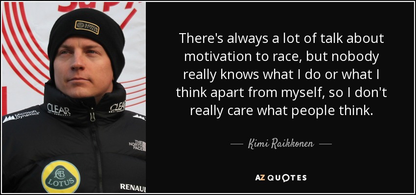 There's always a lot of talk about motivation to race, but nobody really knows what I do or what I think apart from myself, so I don't really care what people think. - Kimi Raikkonen