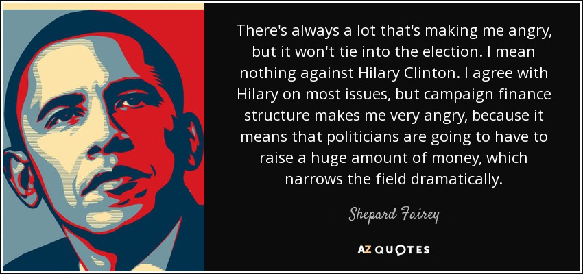 There's always a lot that's making me angry, but it won't tie into the election. I mean nothing against Hilary Clinton. I agree with Hilary on most issues, but campaign finance structure makes me very angry, because it means that politicians are going to have to raise a huge amount of money, which narrows the field dramatically. - Shepard Fairey