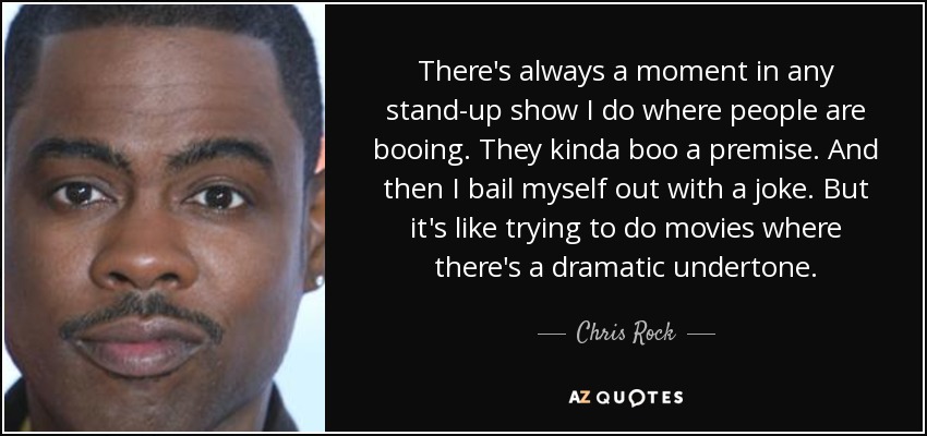 There's always a moment in any stand-up show I do where people are booing. They kinda boo a premise. And then I bail myself out with a joke. But it's like trying to do movies where there's a dramatic undertone. - Chris Rock