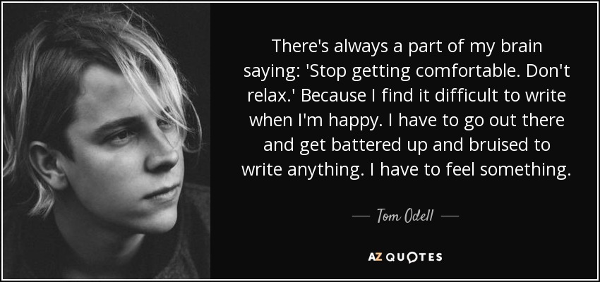 There's always a part of my brain saying: 'Stop getting comfortable. Don't relax.' Because I find it difficult to write when I'm happy. I have to go out there and get battered up and bruised to write anything. I have to feel something. - Tom Odell