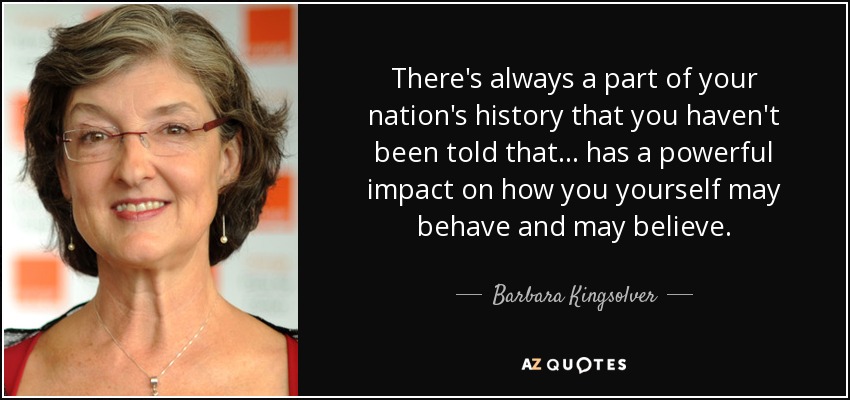 There's always a part of your nation's history that you haven't been told that... has a powerful impact on how you yourself may behave and may believe. - Barbara Kingsolver