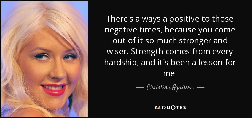 There's always a positive to those negative times, because you come out of it so much stronger and wiser. Strength comes from every hardship, and it's been a lesson for me. - Christina Aguilera