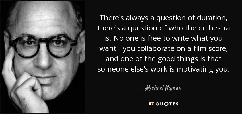 There's always a question of duration, there's a question of who the orchestra is. No one is free to write what you want - you collaborate on a film score, and one of the good things is that someone else's work is motivating you. - Michael Nyman