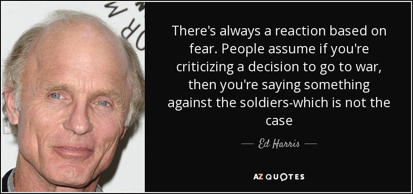 There's always a reaction based on fear. People assume if you're criticizing a decision to go to war, then you're saying something against the soldiers-which is not the case - Ed Harris