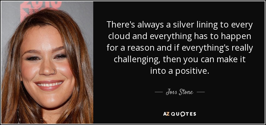 There's always a silver lining to every cloud and everything has to happen for a reason and if everything's really challenging, then you can make it into a positive. - Joss Stone
