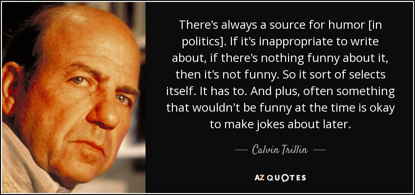 There's always a source for humor [in politics]. If it's inappropriate to write about, if there's nothing funny about it, then it's not funny. So it sort of selects itself. It has to. And plus, often something that wouldn't be funny at the time is okay to make jokes about later. - Calvin Trillin