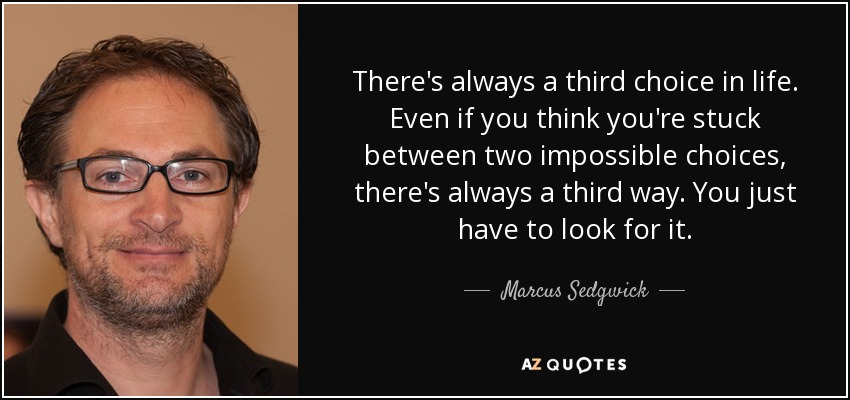 There's always a third choice in life. Even if you think you're stuck between two impossible choices, there's always a third way. You just have to look for it. - Marcus Sedgwick