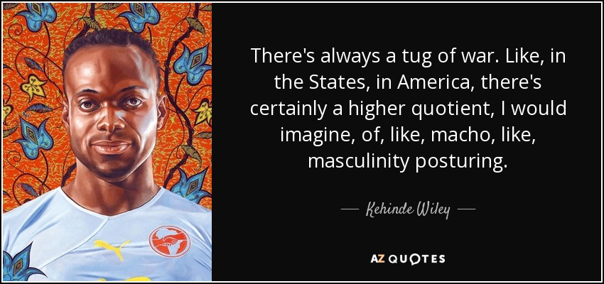 There's always a tug of war. Like, in the States, in America, there's certainly a higher quotient, I would imagine, of, like, macho, like, masculinity posturing. - Kehinde Wiley