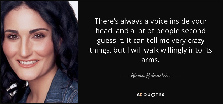 There's always a voice inside your head, and a lot of people second guess it. It can tell me very crazy things, but I will walk willingly into its arms. - Atoosa Rubenstein