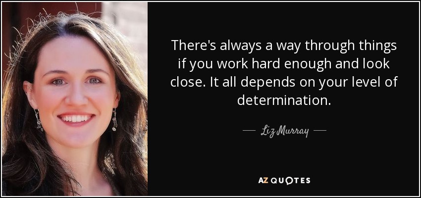 There's always a way through things if you work hard enough and look close. It all depends on your level of determination. - Liz Murray
