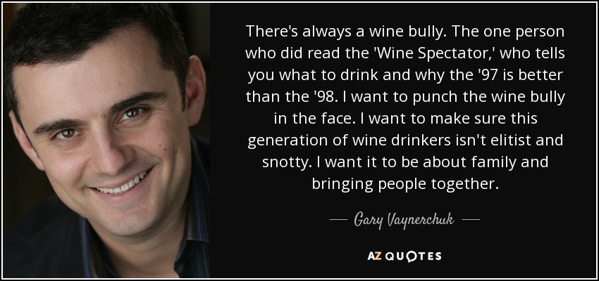 There's always a wine bully. The one person who did read the 'Wine Spectator,' who tells you what to drink and why the '97 is better than the '98. I want to punch the wine bully in the face. I want to make sure this generation of wine drinkers isn't elitist and snotty. I want it to be about family and bringing people together. - Gary Vaynerchuk