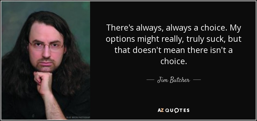 There's always, always a choice. My options might really, truly suck, but that doesn't mean there isn't a choice. - Jim Butcher