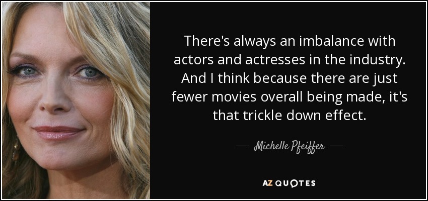 There's always an imbalance with actors and actresses in the industry. And I think because there are just fewer movies overall being made, it's that trickle down effect. - Michelle Pfeiffer