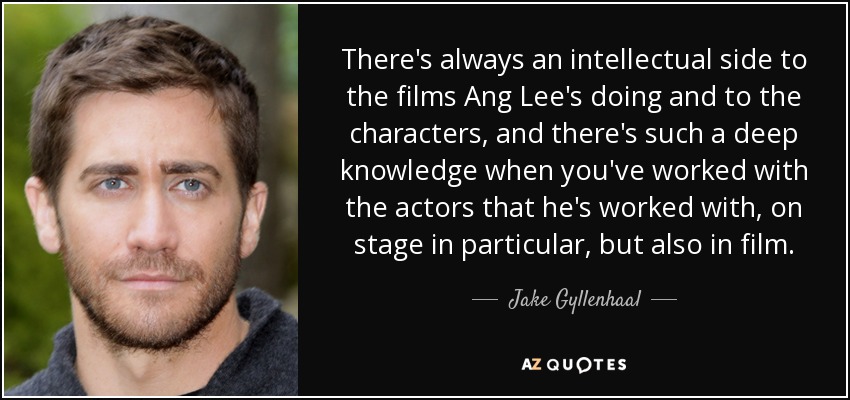 There's always an intellectual side to the films Ang Lee's doing and to the characters, and there's such a deep knowledge when you've worked with the actors that he's worked with, on stage in particular, but also in film. - Jake Gyllenhaal