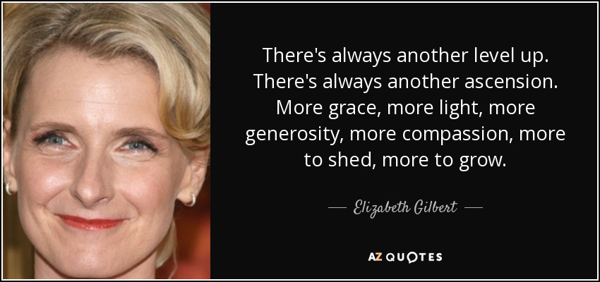 There's always another level up. There's always another ascension. More grace, more light, more generosity, more compassion, more to shed, more to grow. - Elizabeth Gilbert