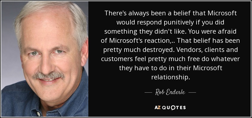 There's always been a belief that Microsoft would respond punitively if you did something they didn't like. You were afraid of Microsoft's reaction, .. That belief has been pretty much destroyed. Vendors, clients and customers feel pretty much free do whatever they have to do in their Microsoft relationship. - Rob Enderle