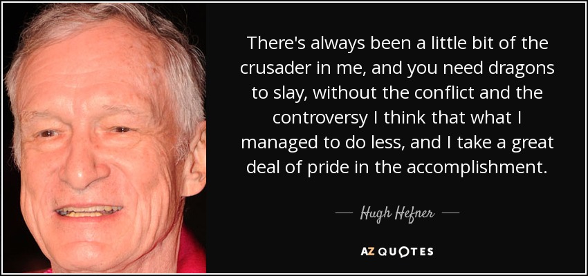 There's always been a little bit of the crusader in me, and you need dragons to slay, without the conflict and the controversy I think that what I managed to do less, and I take a great deal of pride in the accomplishment. - Hugh Hefner
