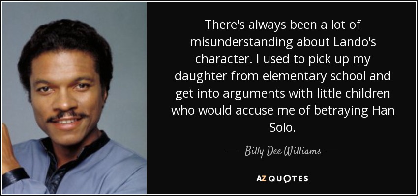 There's always been a lot of misunderstanding about Lando's character. I used to pick up my daughter from elementary school and get into arguments with little children who would accuse me of betraying Han Solo. - Billy Dee Williams