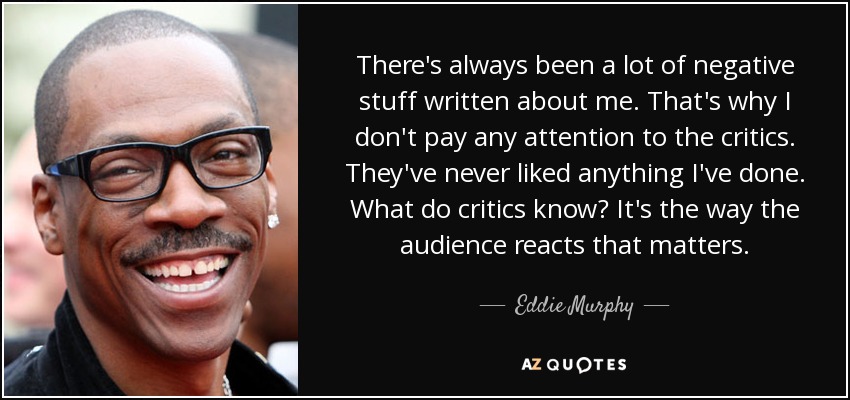 There's always been a lot of negative stuff written about me. That's why I don't pay any attention to the critics. They've never liked anything I've done. What do critics know? It's the way the audience reacts that matters. - Eddie Murphy