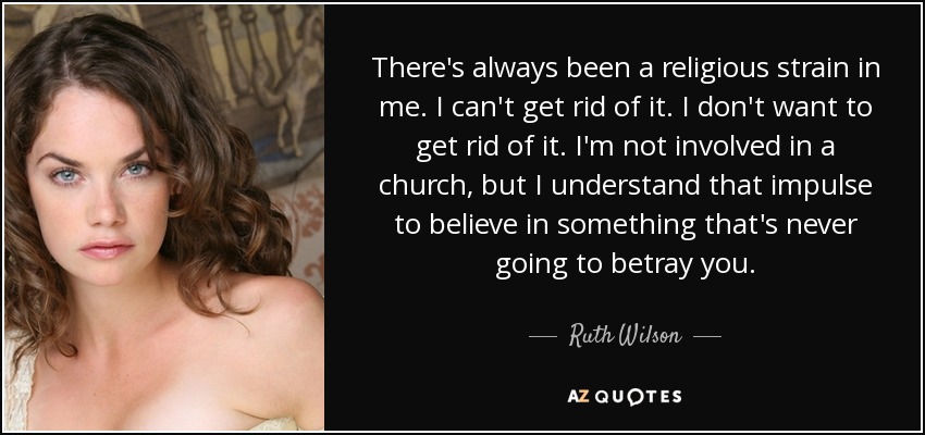 There's always been a religious strain in me. I can't get rid of it. I don't want to get rid of it. I'm not involved in a church, but I understand that impulse to believe in something that's never going to betray you. - Ruth Wilson